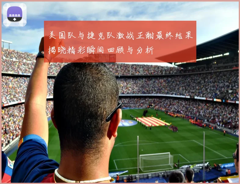 美国队与捷克队激战正酣最终结果揭晓精彩瞬间回顾与分析