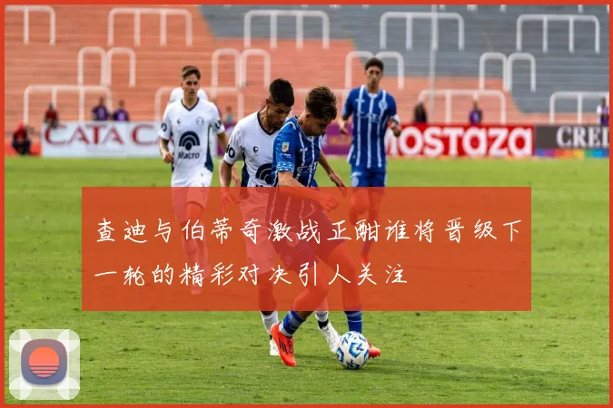 查迪与伯蒂奇激战正酣谁将晋级下一轮的精彩对决引人关注