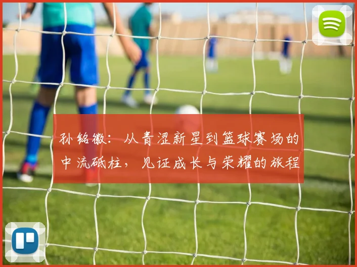 孙铭徽：从青涩新星到篮球赛场的中流砥柱，见证成长与荣耀的旅程