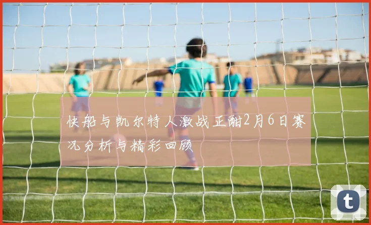 快船与凯尔特人激战正酣2月6日赛况分析与精彩回顾