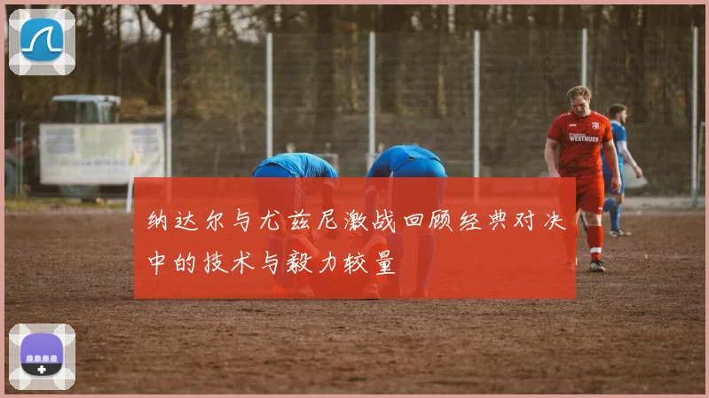 纳达尔与尤兹尼激战回顾经典对决中的技术与毅力较量