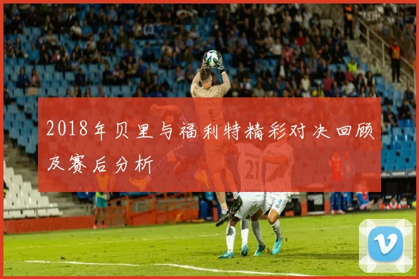 2018年贝里与福利特精彩对决回顾及赛后分析