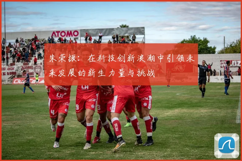 朱荣振：在科技创新浪潮中引领未来发展的新生力量与挑战