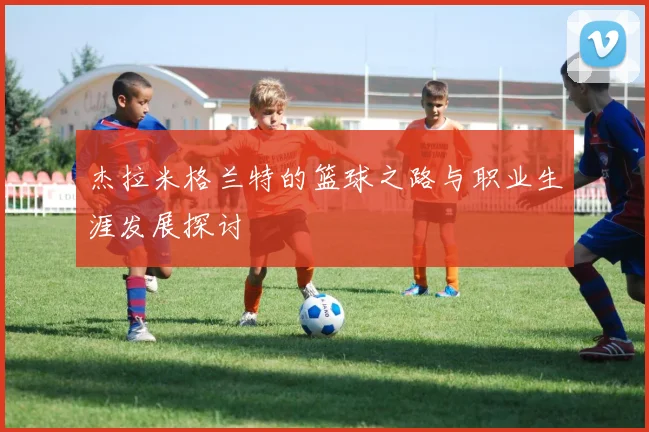 杰拉米格兰特的篮球之路与职业生涯发展探讨