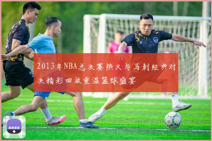 2013年NBA总决赛热火与马刺经典对决精彩回放重温篮球盛宴