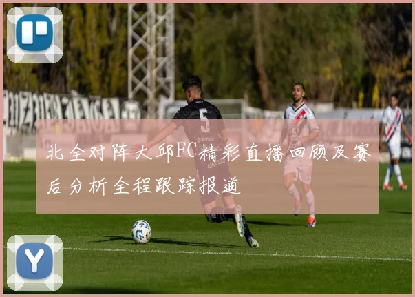 北全对阵大邱FC精彩直播回顾及赛后分析全程跟踪报道