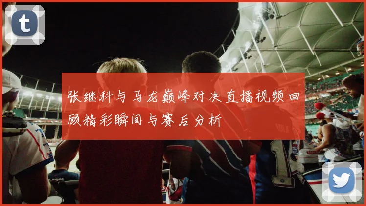 张继科与马龙巅峰对决直播视频回顾精彩瞬间与赛后分析