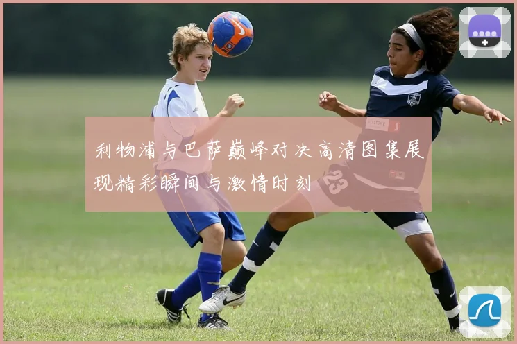 利物浦与巴萨巅峰对决高清图集展现精彩瞬间与激情时刻