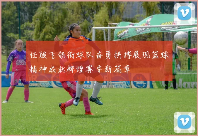 任骏飞领衔球队奋勇拼搏展现篮球精神成就辉煌赛季新篇章