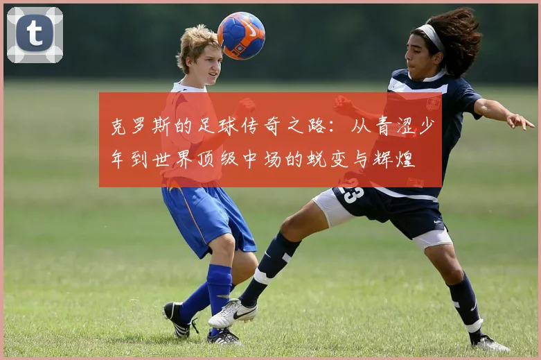 克罗斯的足球传奇之路：从青涩少年到世界顶级中场的蜕变与辉煌