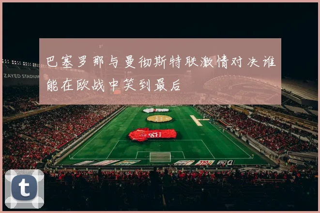 巴塞罗那与曼彻斯特联激情对决谁能在欧战中笑到最后