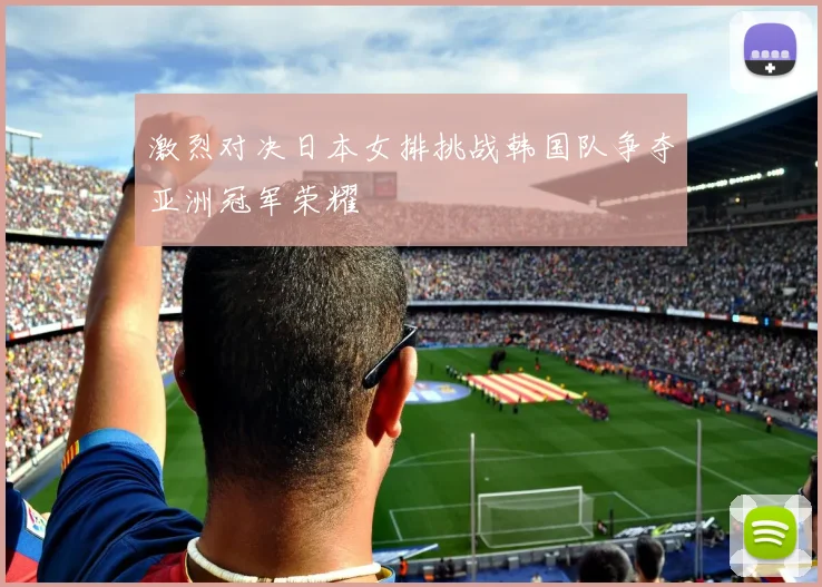 激烈对决日本女排挑战韩国队争夺亚洲冠军荣耀