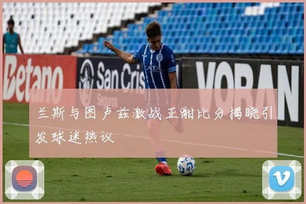 兰斯与图卢兹激战正酣比分揭晓引发球迷热议