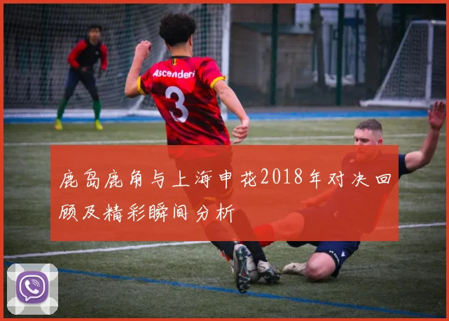 鹿岛鹿角与上海申花2018年对决回顾及精彩瞬间分析