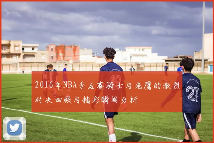 2016年NBA季后赛骑士与老鹰的激烈对决回顾与精彩瞬间分析