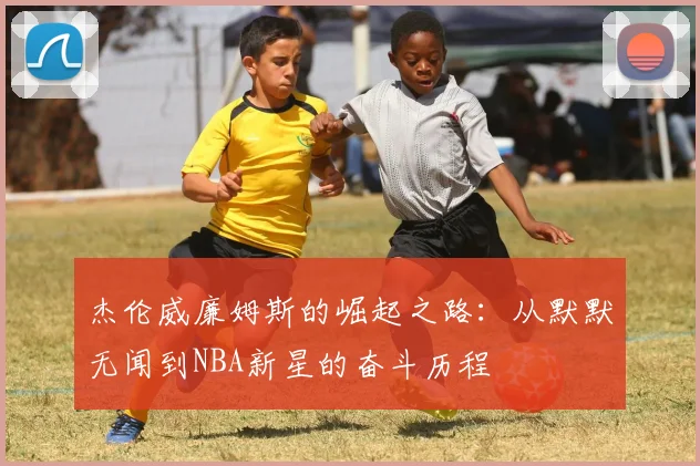 杰伦威廉姆斯的崛起之路：从默默无闻到NBA新星的奋斗历程