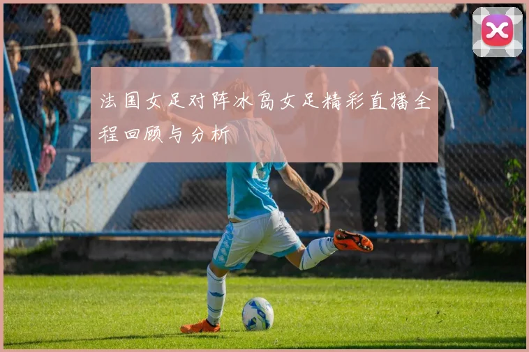 法国女足对阵冰岛女足精彩直播全程回顾与分析