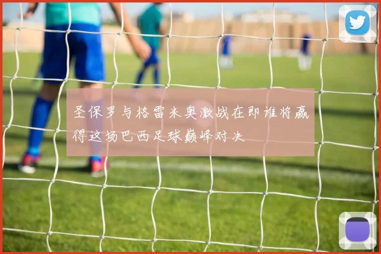 圣保罗与格雷米奥激战在即谁将赢得这场巴西足球巅峰对决