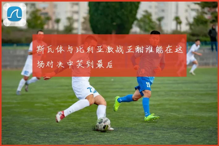 斯瓦体与比利亚激战正酣谁能在这场对决中笑到最后