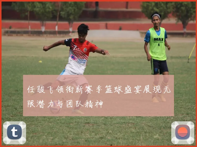 任骏飞领衔新赛季篮球盛宴展现无限潜力与团队精神