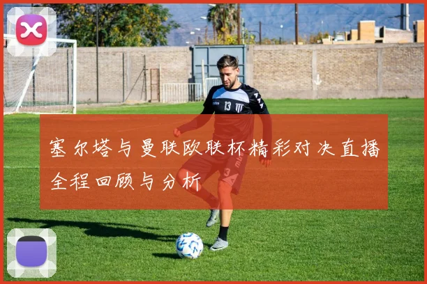 塞尔塔与曼联欧联杯精彩对决直播全程回顾与分析