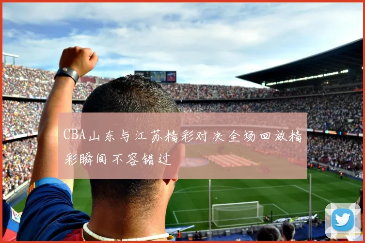 CBA山东与江苏精彩对决全场回放精彩瞬间不容错过