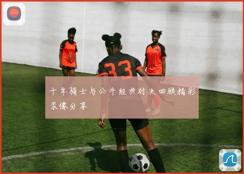 十年骑士与公牛经典对决回顾精彩录像分享