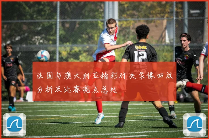 法国与澳大利亚精彩对决录像回放分析及比赛亮点总结