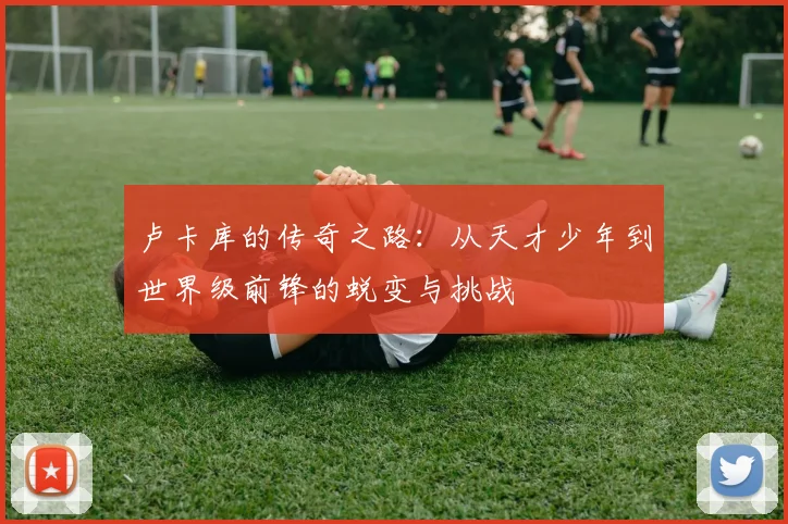 卢卡库的传奇之路：从天才少年到世界级前锋的蜕变与挑战