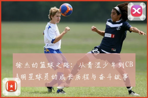 徐杰的篮球之路：从青涩少年到CBA明星球员的成长历程与奋斗故事