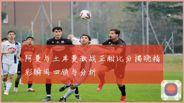 阿曼与土库曼激战正酣比分揭晓精彩瞬间回顾与分析