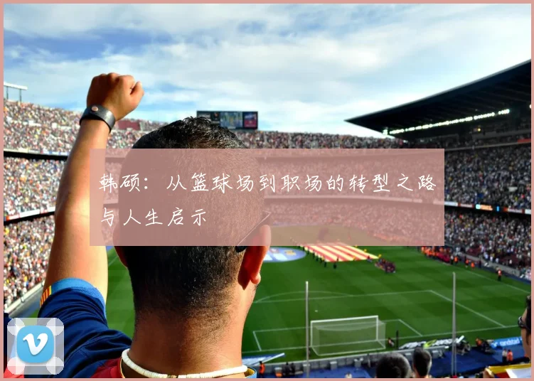 韩硕：从篮球场到职场的转型之路与人生启示