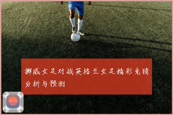 挪威女足对战英格兰女足精彩竞猜分析与预测