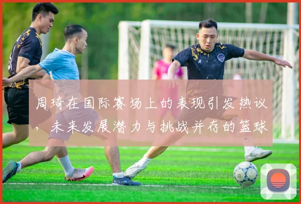 周琦在国际赛场上的表现引发热议，未来发展潜力与挑战并存的篮球之路