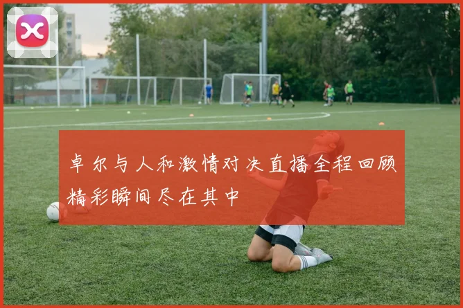 卓尔与人和激情对决直播全程回顾精彩瞬间尽在其中