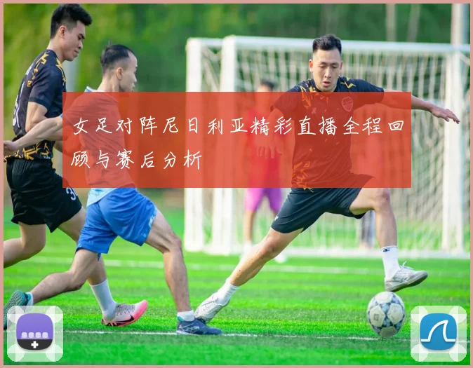 女足对阵尼日利亚精彩直播全程回顾与赛后分析