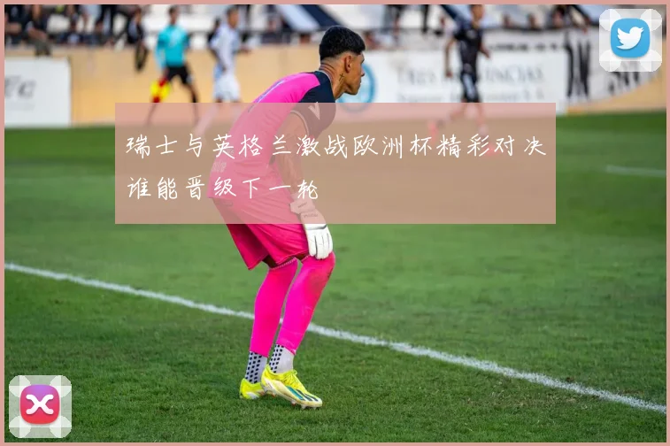 瑞士与英格兰激战欧洲杯精彩对决谁能晋级下一轮