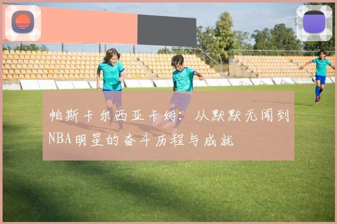 帕斯卡尔西亚卡姆：从默默无闻到NBA明星的奋斗历程与成就