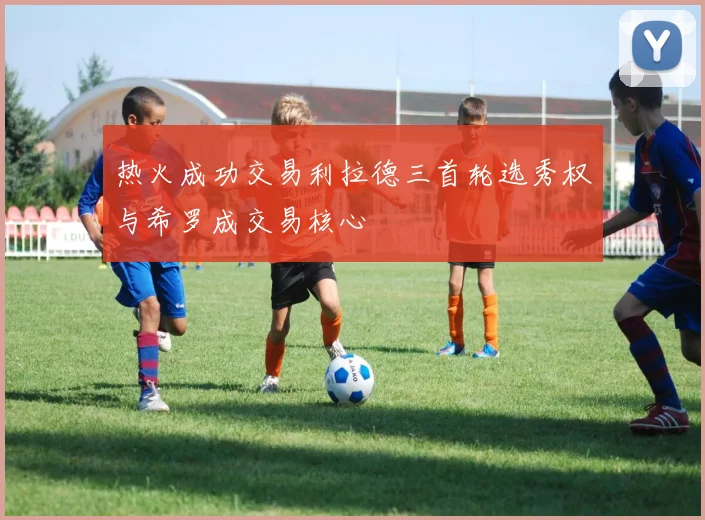 热火成功交易利拉德三首轮选秀权与希罗成交易核心