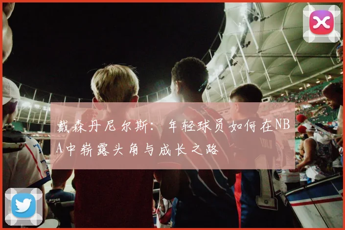 戴森丹尼尔斯：年轻球员如何在NBA中崭露头角与成长之路