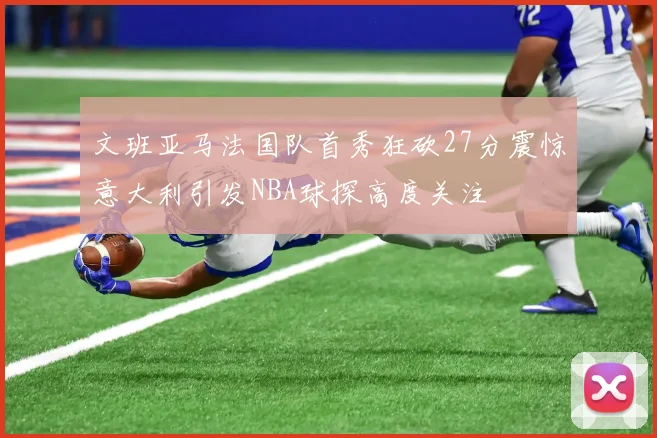 文班亚马法国队首秀狂砍27分震惊意大利引发NBA球探高度关注