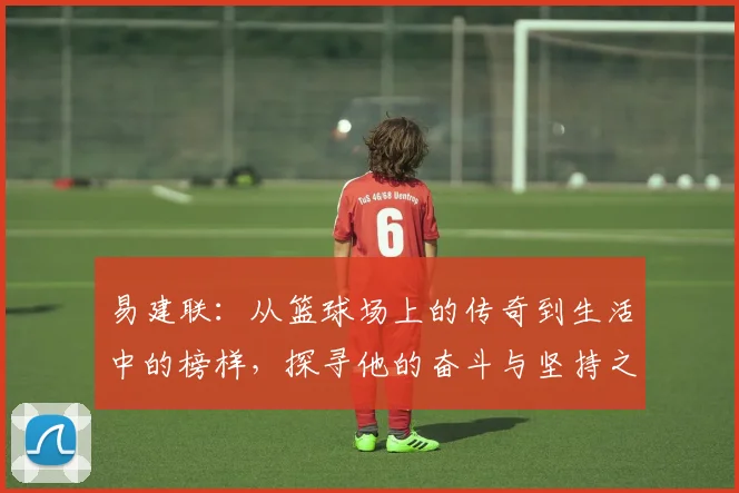 易建联：从篮球场上的传奇到生活中的榜样，探寻他的奋斗与坚持之路