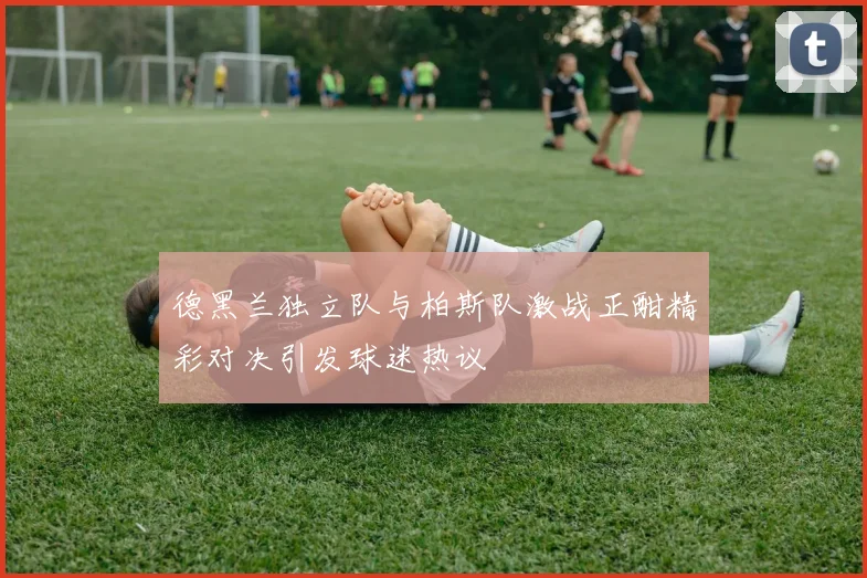 德黑兰独立队与柏斯队激战正酣精彩对决引发球迷热议